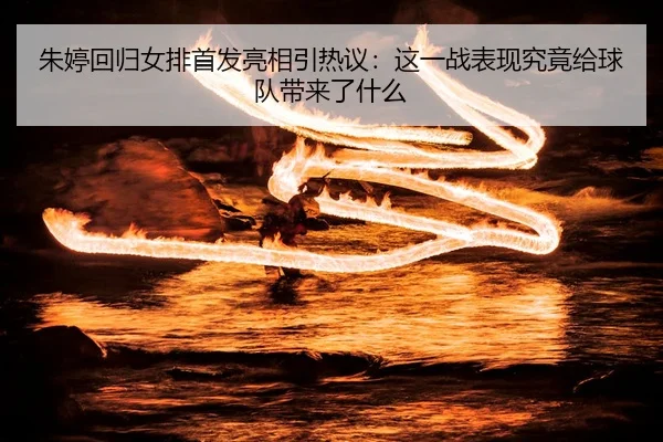 朱婷回归女排首发亮相引热议：这一战表现究竟给球队带来了什么