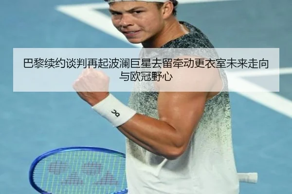 巴黎续约谈判再起波澜巨星去留牵动更衣室未来走向与欧冠野心（qutiyu）